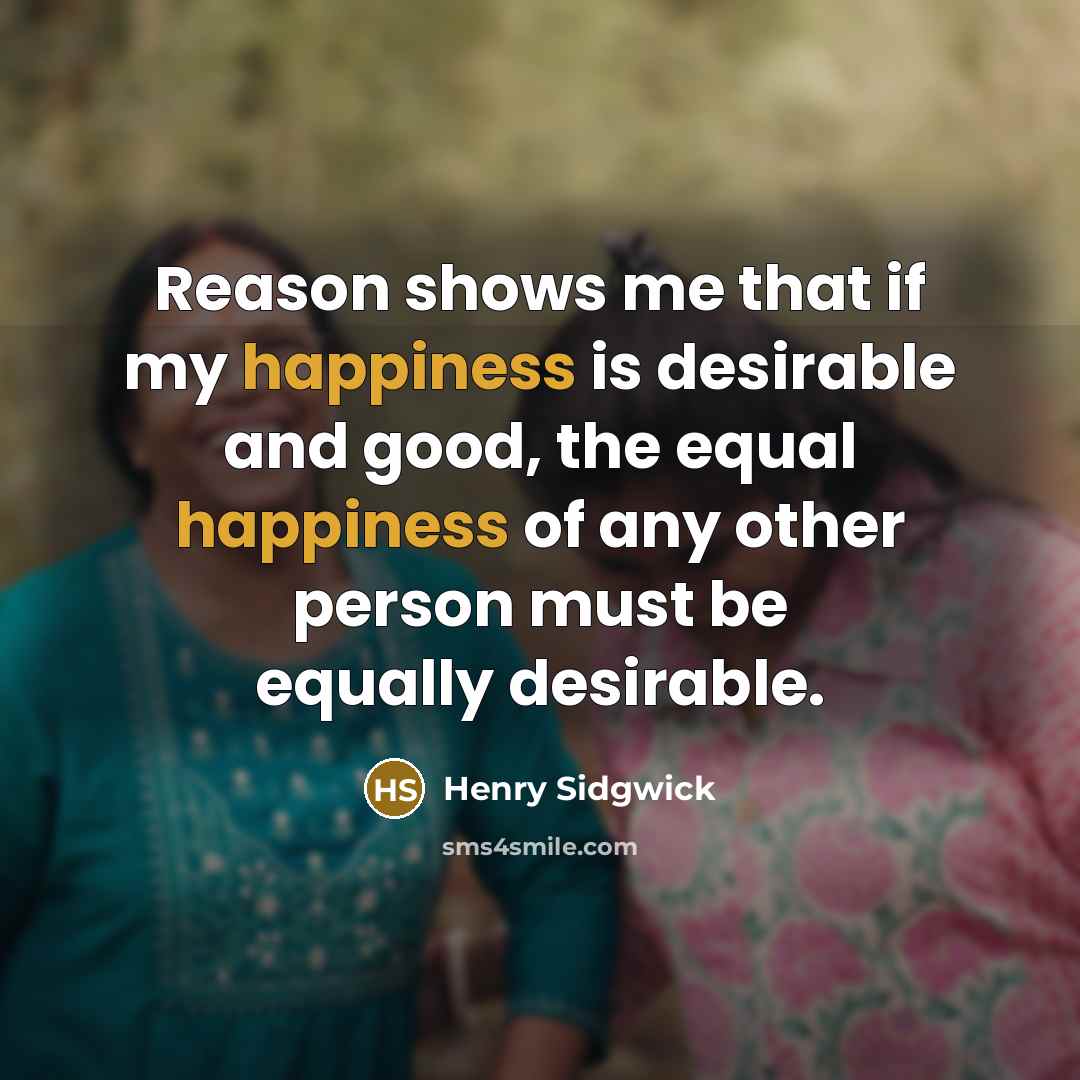 “Reason shows me that if my happiness is desirable and good, the equal happiness of any other person must be equally desirable.” quote by Henry Sidgwick