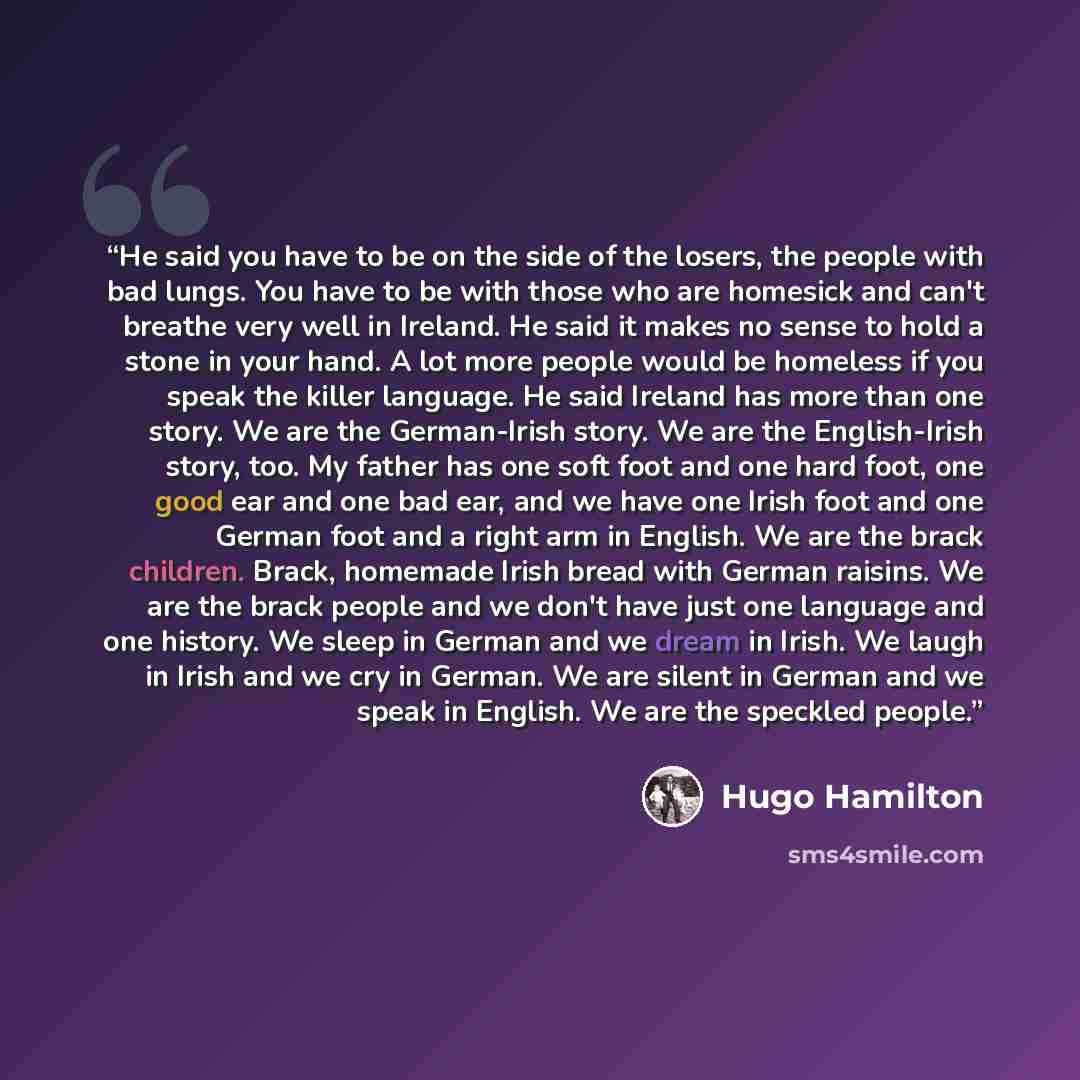 “He said you have to be on the side of the losers, the people with bad lungs. You have to be with those who are homesick and can't breathe very well in Ireland. He said it makes no sense to hold a stone in your hand. A lot more people would be homeless if you speak the killer language. He said…” quote by Hugo Hamilton