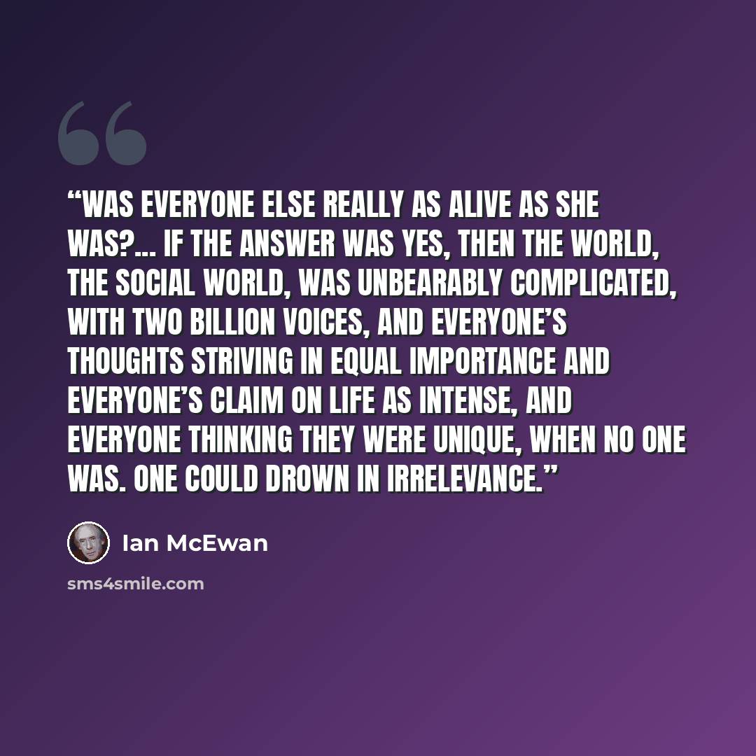 “Was everyone else really as alive as she was?... If the answer was yes, then the world, the social world, was unbearably complicated, with two billion voices, and everyone’s thoughts striving in equal importance and everyone’s claim on life as intense, and everyone thinking they were unique, when…” quote by Ian McEwan