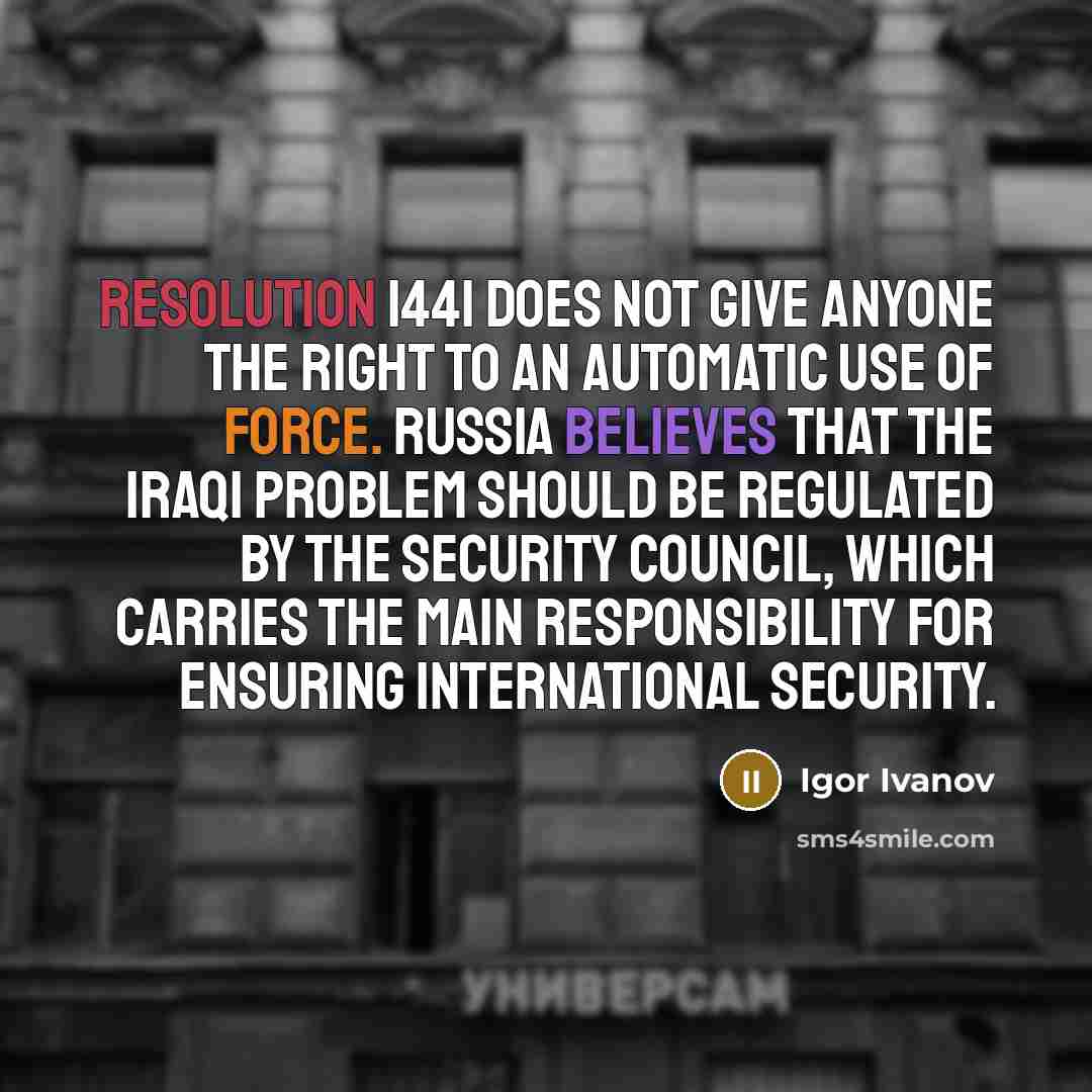 “Resolution 1441 does not give anyone the right to an automatic use of force. Russia believes that the Iraqi problem should be regulated by the Security Council, which carries the main responsibility for ensuring international security.” quote by Igor Ivanov