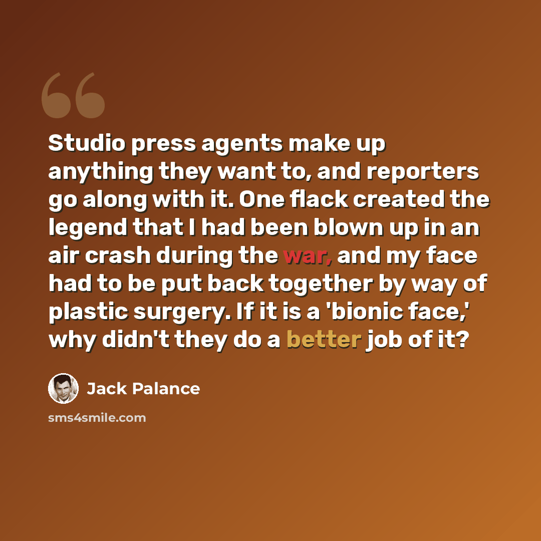 “Studio press agents make up anything they want to, and reporters go along with it. One flack created the legend that I had been blown up in an air crash during the war, and my face had to be put back together by way of plastic surgery. If it is a 'bionic face,' why didn't they do a better job of it?” quote by Jack Palance