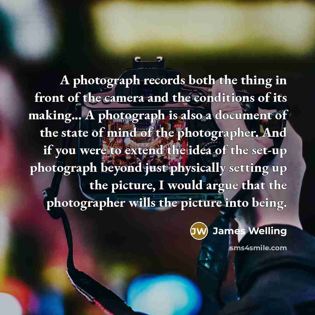 “A photograph records both the thing in front of the camera and the conditions of its making... A photograph is also a document of the state of mind of the photographer. And if you were to extend the idea of the set-up photograph beyond just physically setting up the picture, I would argue that the…” quote by James Welling