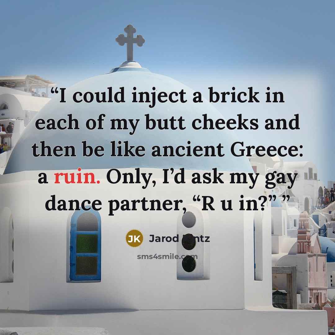 “I could inject a brick in each of my butt cheeks and then be like ancient Greece: a ruin. Only, I’d ask my gay dance partner, “R u in?”” quote by Jarod Kintz