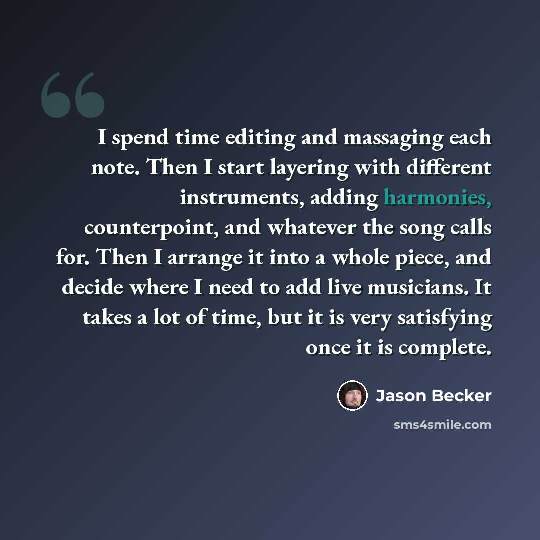 “I spend time editing and massaging each note. Then I start layering with different instruments, adding harmonies, counterpoint, and whatever the song calls for. Then I arrange it into a whole piece, and decide where I need to add live musicians. It takes a lot of time, but it is very satisfying…” quote by Jason Becker