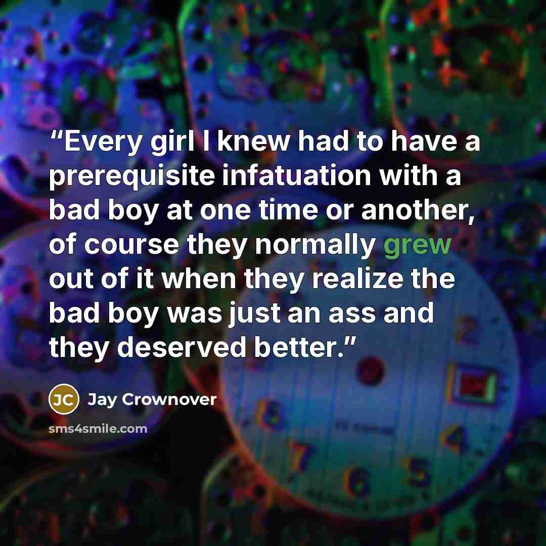 “Every girl I knew had to have a prerequisite infatuation with a bad boy at one time or another, of course they normally grew out of it when they realize the bad boy was just an ass and they deserved better.” quote by Jay Crownover