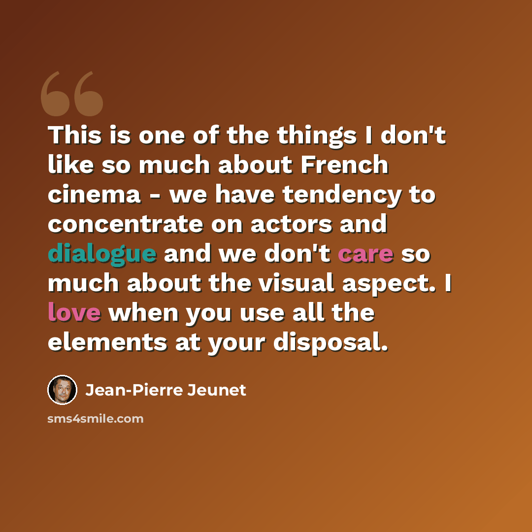 “This is one of the things I don't like so much about French cinema - we have tendency to concentrate on actors and dialogue and we don't care so much about the visual aspect. I love when you use all the elements at your disposal.” quote by Jean-Pierre Jeunet