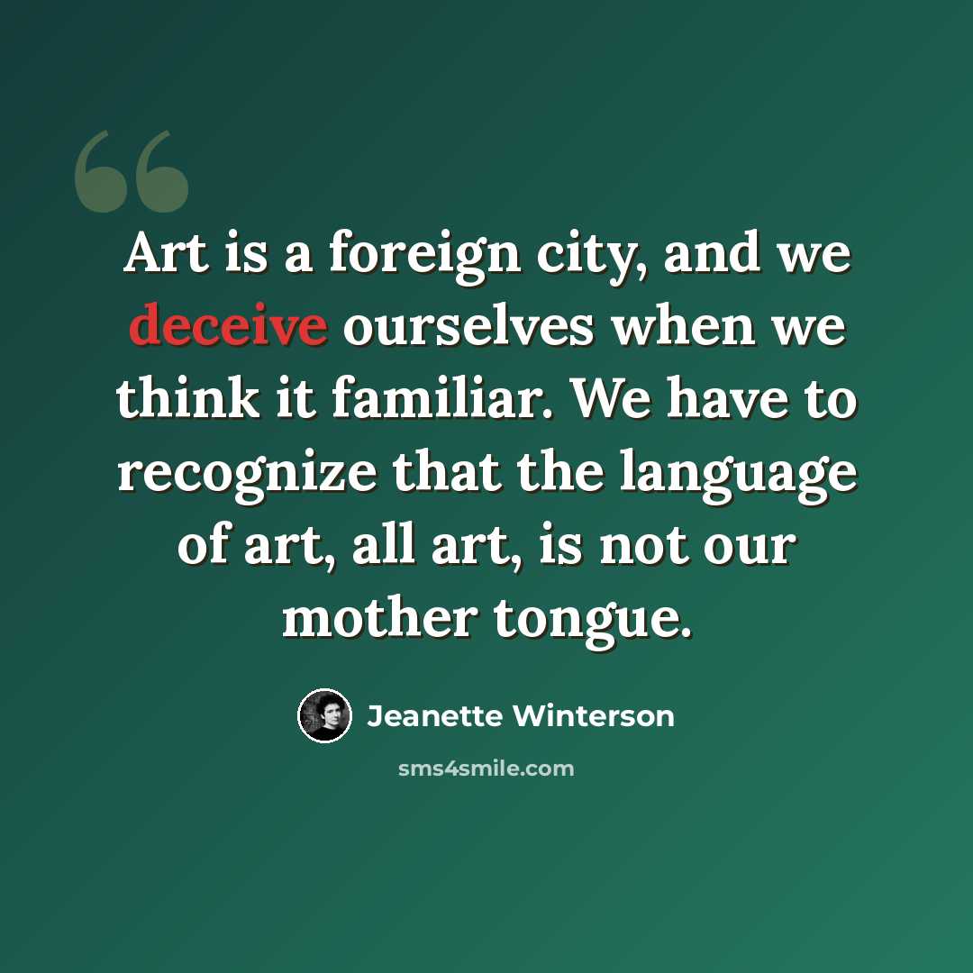 “Art is a foreign city, and we deceive ourselves when we think it familiar. We have to recognize that the language of art, all art, is not our mother tongue.” quote by Jeanette Winterson