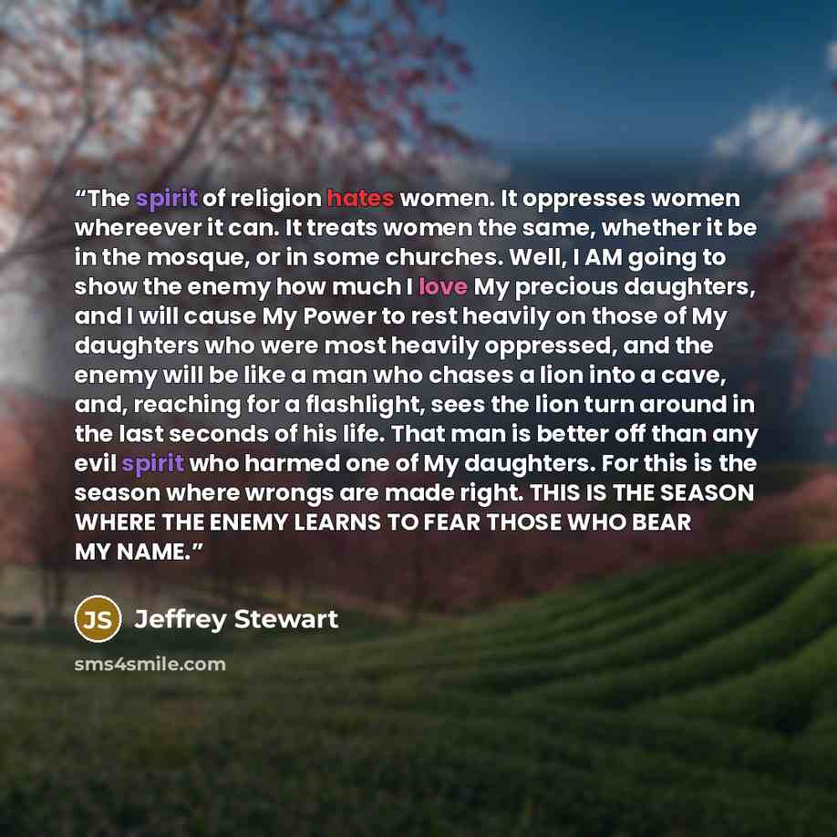 “The spirit of religion hates women. It oppresses women whereever it can. It treats women the same, whether it be in the mosque, or in some churches. Well, I AM going to show the enemy how much I love My precious daughters, and I will cause My Power to rest heavily on those of My daughters who were…” quote by Jeffrey Stewart