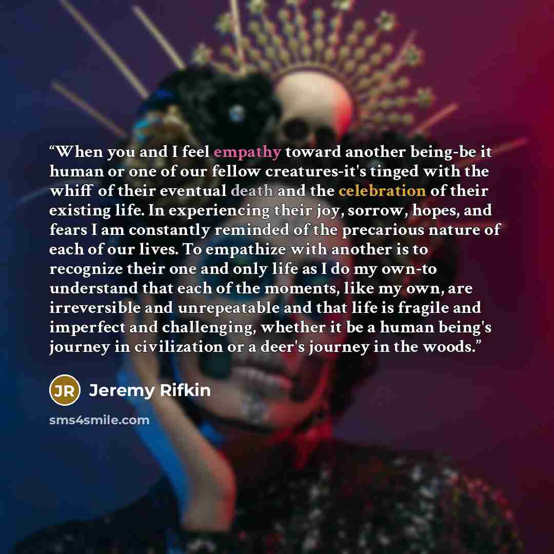 “When you and I feel empathy toward another being-be it human or one of our fellow creatures-it's tinged with the whiff of their eventual death and the celebration of their existing life. In experiencing their joy, sorrow, hopes, and fears I am constantly reminded of the precarious nature of each…” quote by Jeremy Rifkin