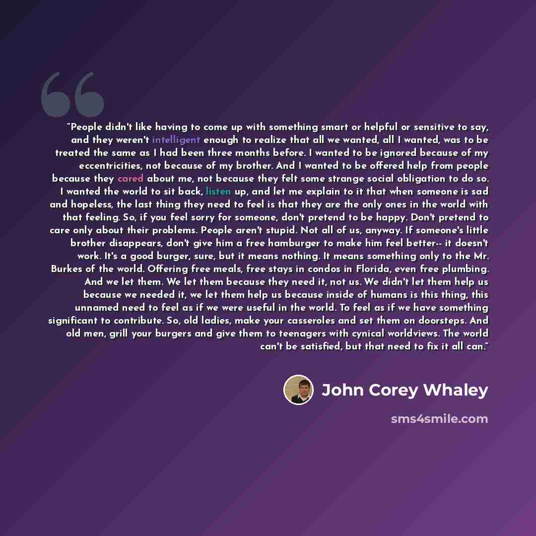 “People didn't like having to come up with something smart or helpful or sensitive to say, and they weren't intelligent enough to realize that all we wanted, all I wanted, was to be treated the same as I had been three months before. I wanted to be ignored because of my eccentricities, not because…” quote by John Corey Whaley