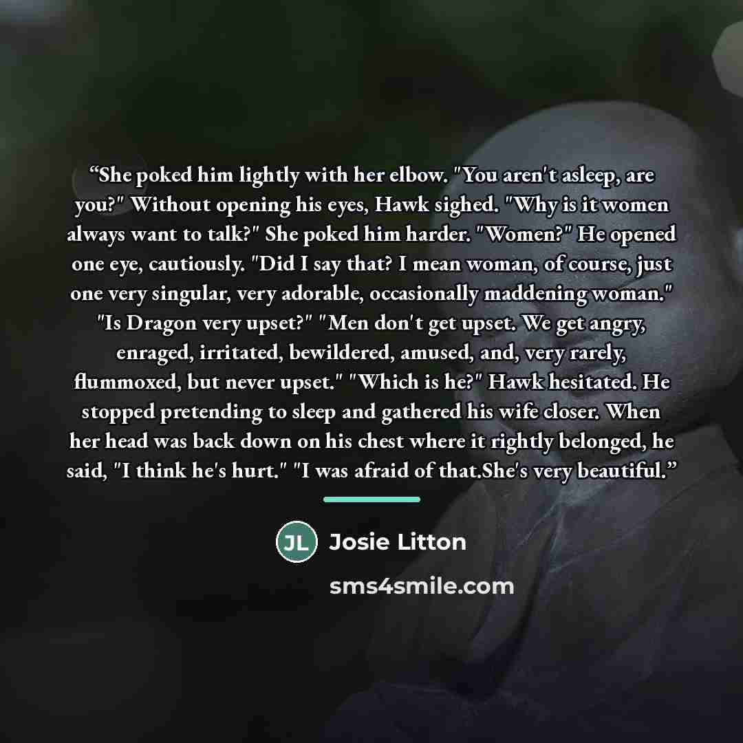 “She poked him lightly with her elbow. "You aren't asleep, are you?" Without opening his eyes, Hawk sighed. "Why is it women always want to talk?" She poked him harder. "Women?" He opened one eye, cautiously. "Did I say that? I mean woman, of course, just one very singular, very adorable…” quote by Josie Litton