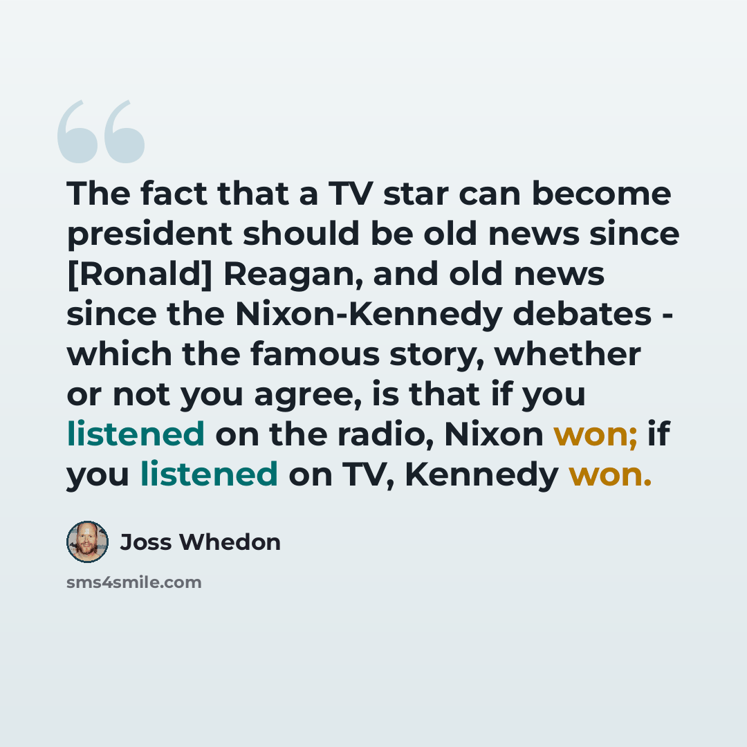 “The fact that a TV star can become president should be old news since [Ronald] Reagan, and old news since the Nixon-Kennedy debates - which the famous story, whether or not you agree, is that if you listened on the radio, Nixon won; if you listened on TV, Kennedy won.” quote by Joss Whedon