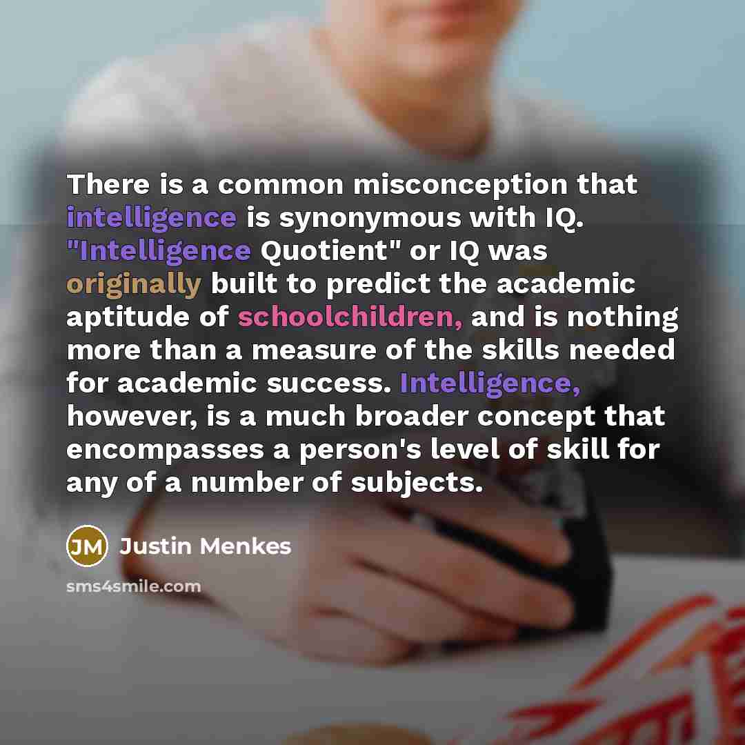 “There is a common misconception that intelligence is synonymous with IQ. "Intelligence Quotient" or IQ was originally built to predict the academic aptitude of schoolchildren, and is nothing more than a measure of the skills needed for academic success. Intelligence, however, is a much broader…” quote by Justin Menkes