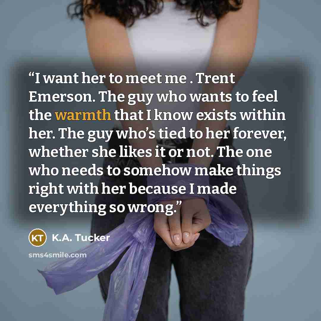 “I want her to meet me . Trent Emerson. The guy who wants to feel the warmth that I know exists within her. The guy who’s tied to her forever, whether she likes it or not. The one who needs to somehow make things right with her because I made everything so wrong.” quote by K.A. Tucker