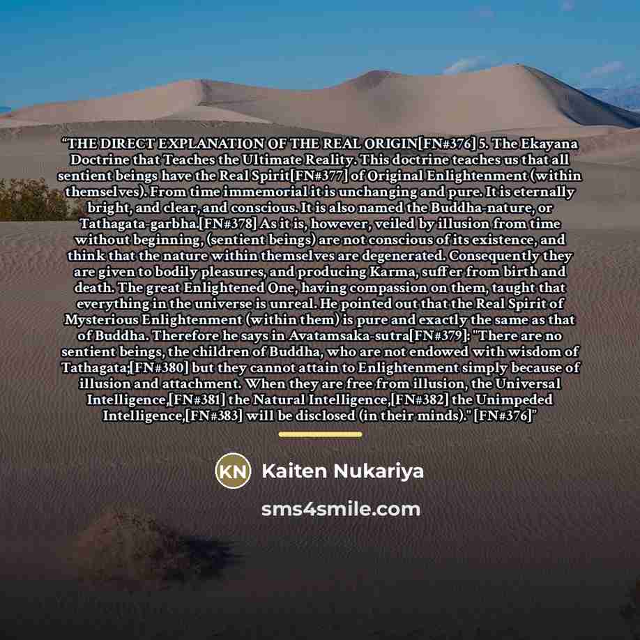“THE DIRECT EXPLANATION OF THE REAL ORIGIN[FN#376] 5. The Ekayana Doctrine that Teaches the Ultimate Reality. This doctrine teaches us that all sentient beings have the Real Spirit[FN#377] of Original Enlightenment (within themselves). From time immemorial it is unchanging and pure. It is eternally…” quote by Kaiten Nukariya