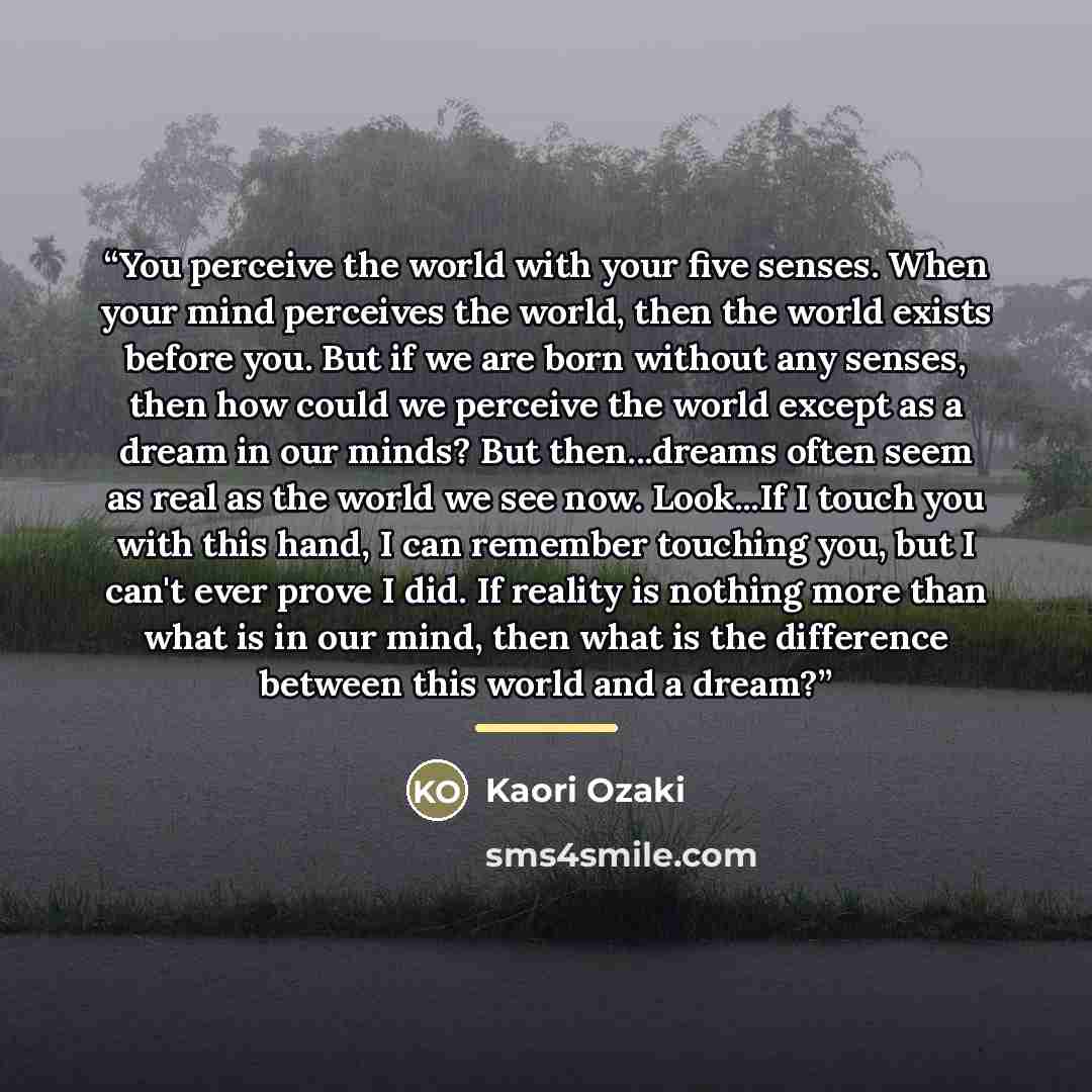 “You perceive the world with your five senses. When your mind perceives the world, then the world exists before you. But if we are born without any senses, then how could we perceive the world except as a dream in our minds? But then...dreams often seem as real as the world we see now. Look...If I…” quote by Kaori Ozaki