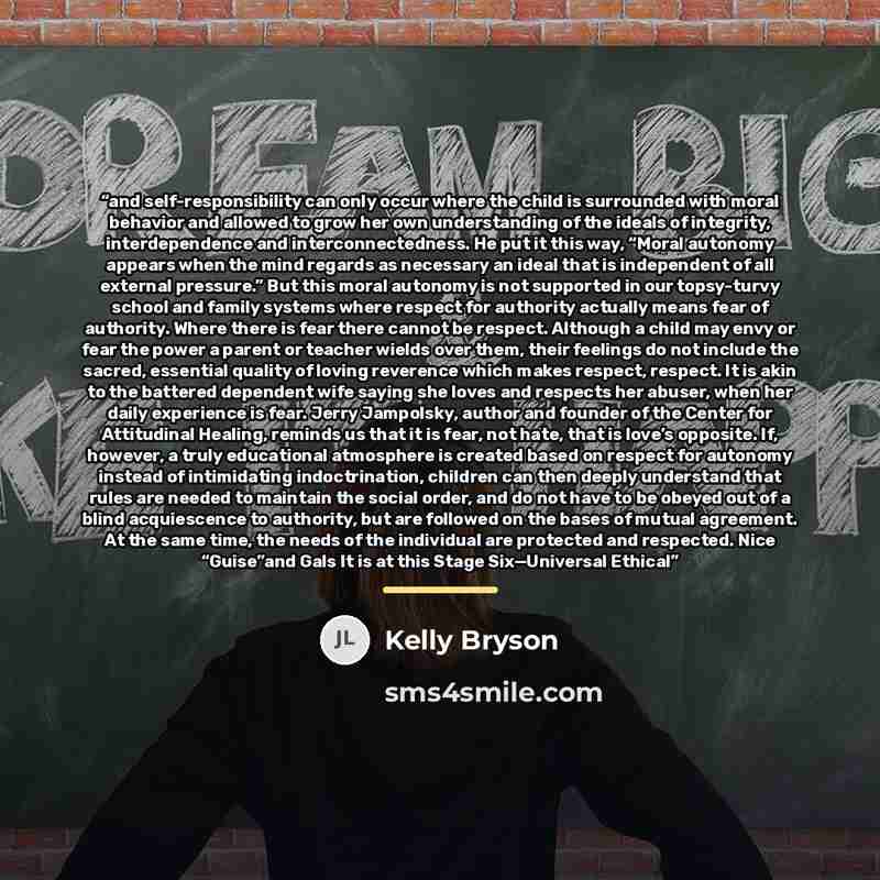 “and self-responsibility can only occur where the child is surrounded with moral behavior and allowed to grow her own understanding of the ideals of integrity, interdependence and interconnectedness. He put it this way, “Moral autonomy appears when the mind regards as necessary an ideal that is…” quote by Kelly Bryson