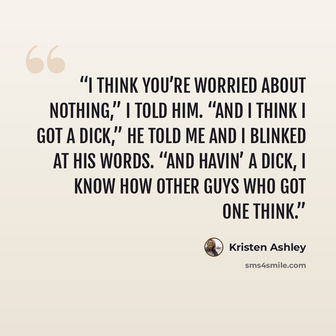 “I think you’re worried about nothing,” I told him. “And I think I got a dick,” he told me and I blinked at his words. “And havin’ a dick, I know how other guys who got one think.” quote by Kristen Ashley