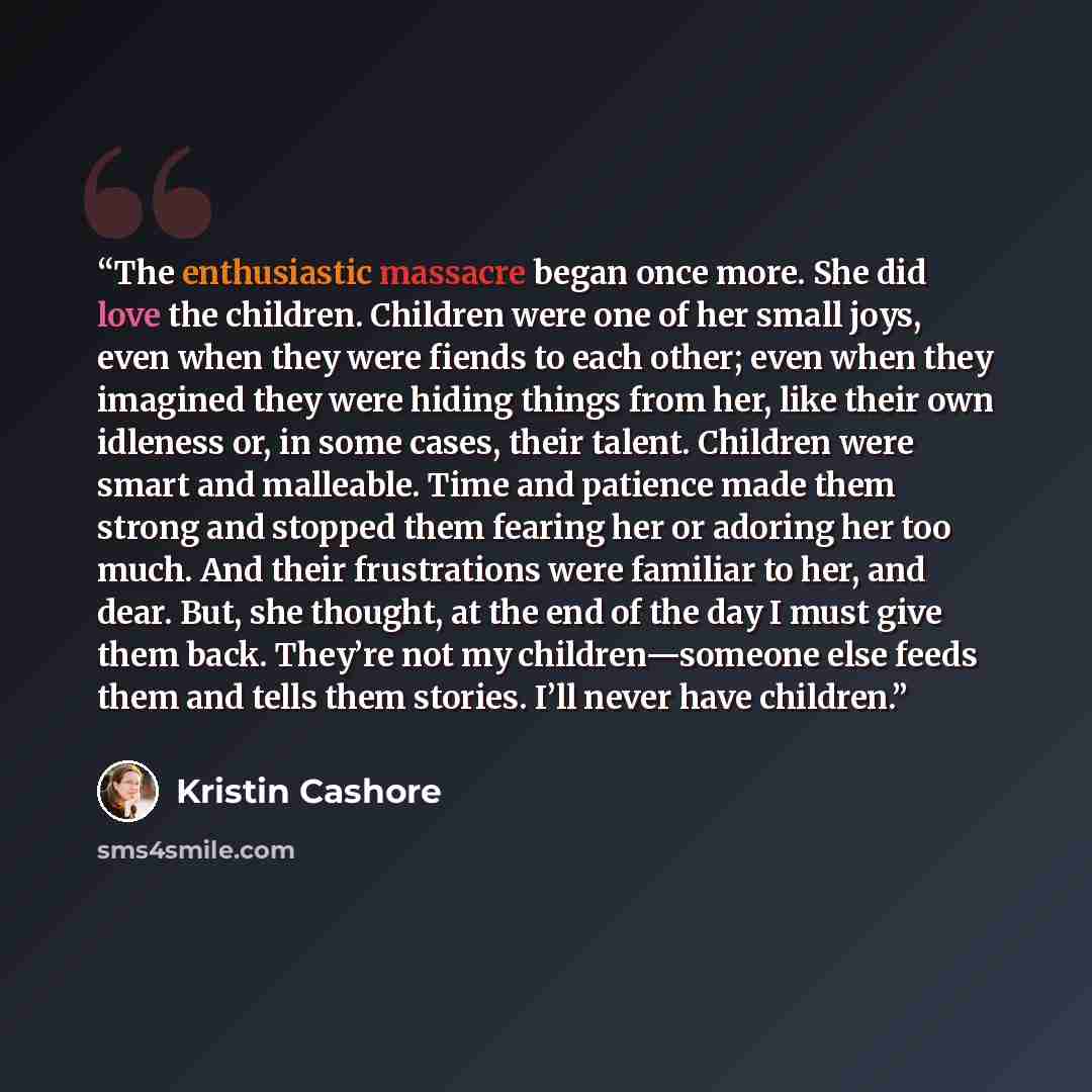“The enthusiastic massacre began once more. She did love the children. Children were one of her small joys, even when they were fiends to each other; even when they imagined they were hiding things from her, like their own idleness or, in some cases, their talent. Children were smart and malleable…” quote by Kristin Cashore