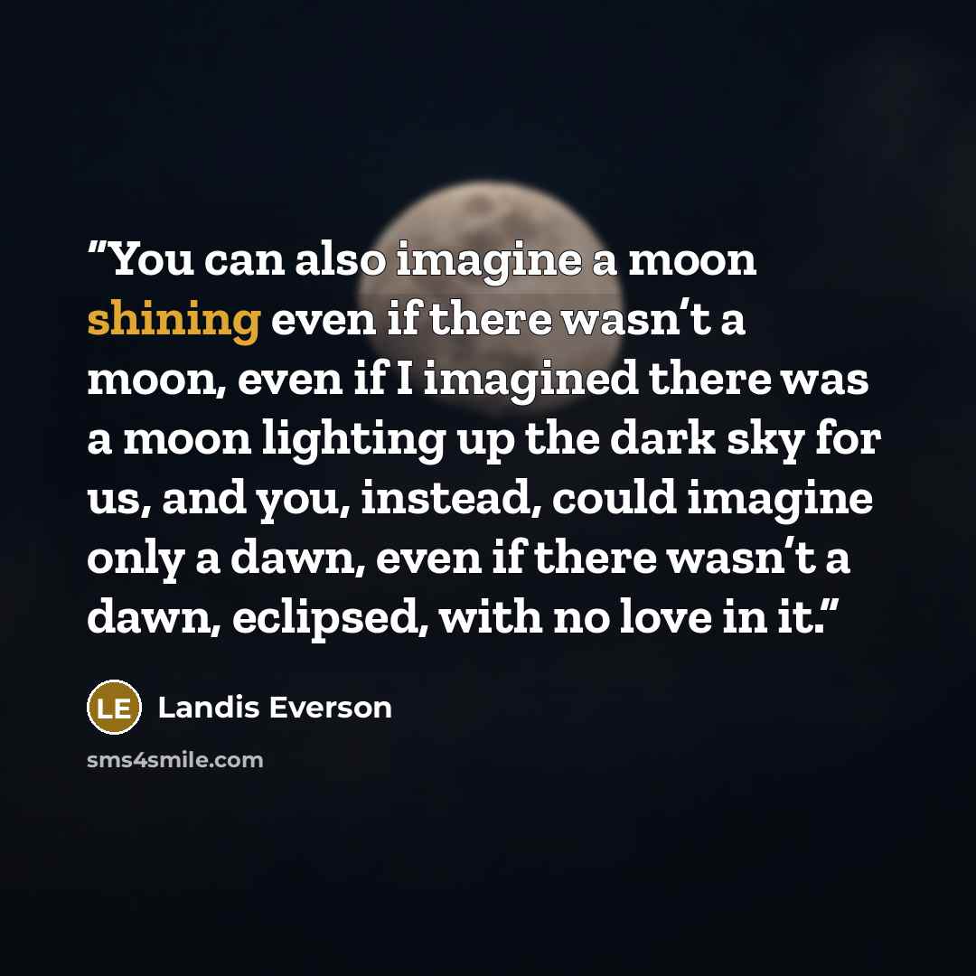 “You can also imagine a moon shining even if there wasn’t a moon, even if I imagined there was a moon lighting up the dark sky for us, and you, instead, could imagine only a dawn, even if there wasn’t a dawn, eclipsed, with no love in it.” quote by Landis Everson