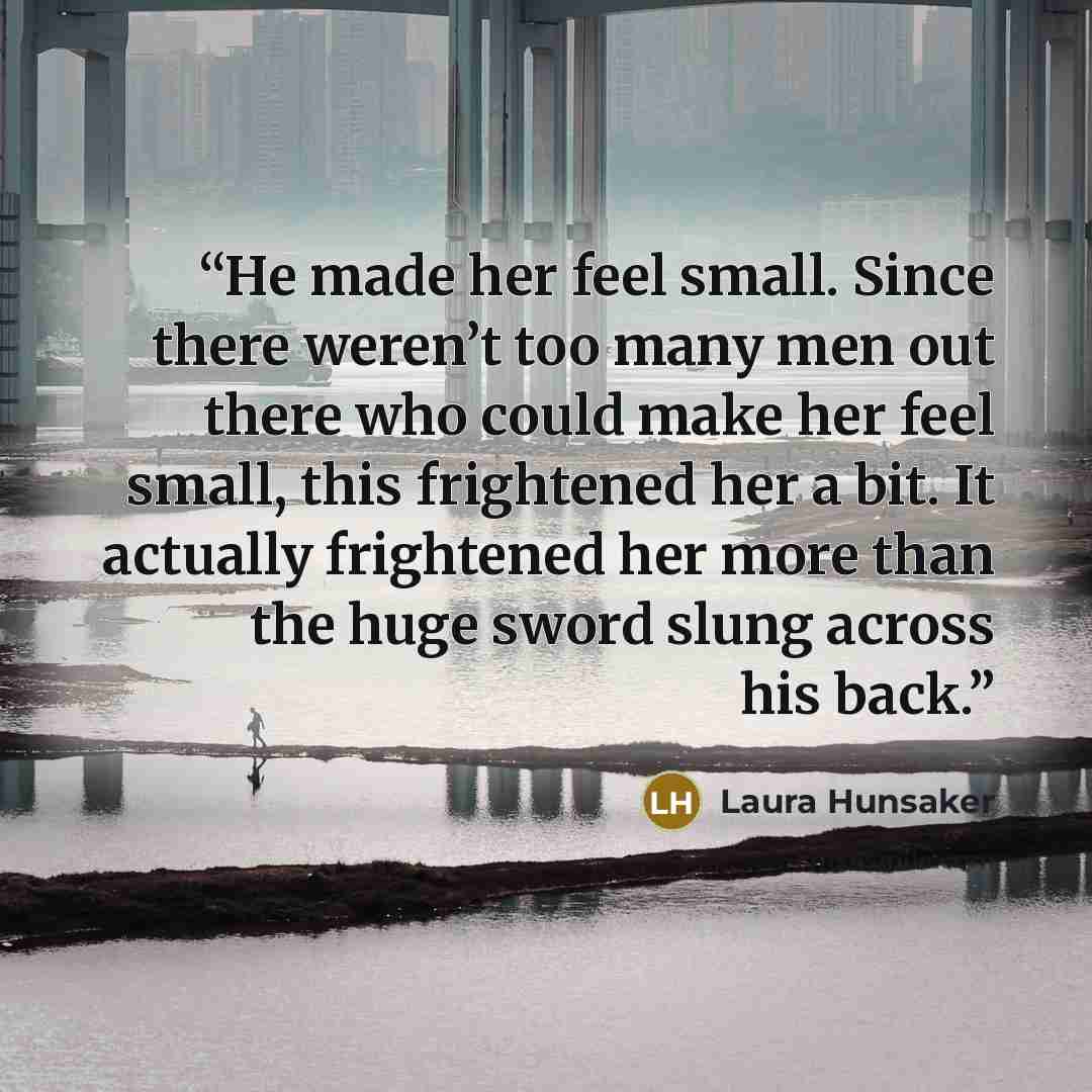 “He made her feel small. Since there weren’t too many men out there who could make her feel small, this frightened her a bit. It actually frightened her more than the huge sword slung across his back.” quote by Laura Hunsaker