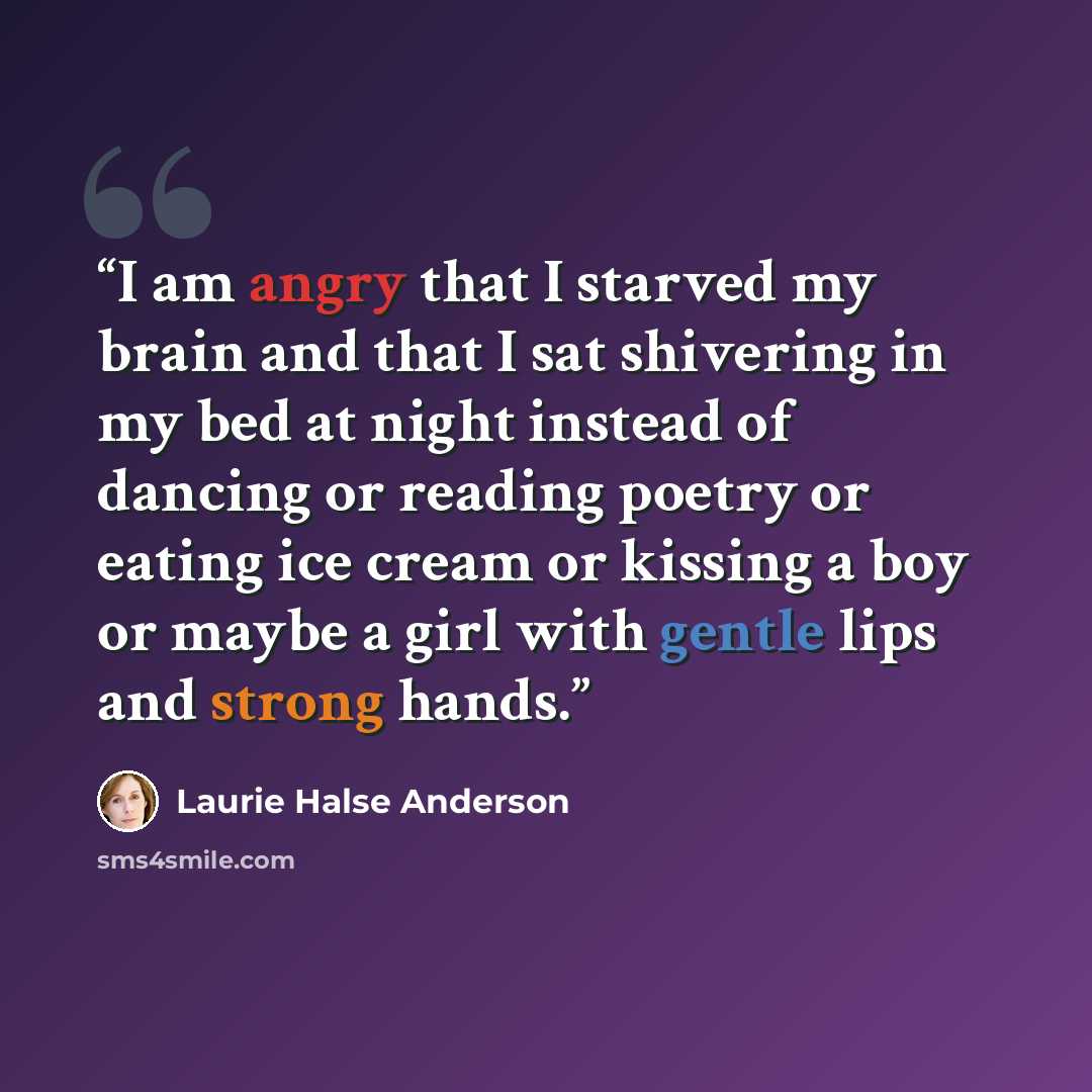 “I am angry that I starved my brain and that I sat shivering in my bed at night instead of dancing or reading poetry or eating ice cream or kissing a boy or maybe a girl with gentle lips and strong hands.” quote by Laurie Halse Anderson