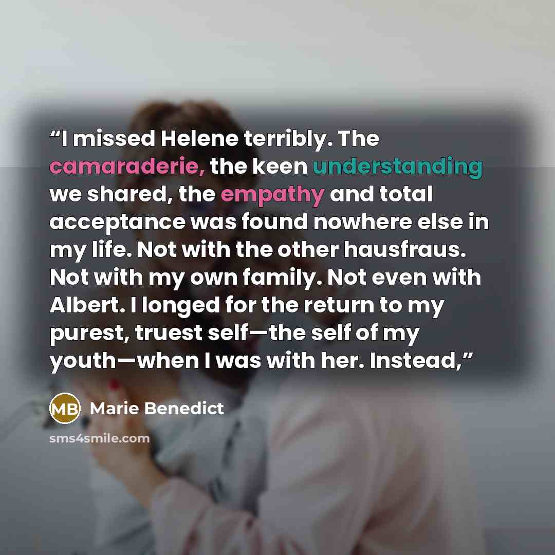 “I missed Helene terribly. The camaraderie, the keen understanding we shared, the empathy and total acceptance was found nowhere else in my life. Not with the other hausfraus. Not with my own family. Not even with Albert. I longed for the return to my purest, truest self—the self of my youth—when I…” quote by Marie Benedict