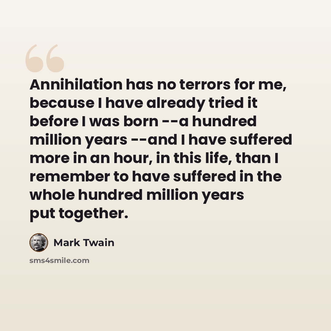 “Annihilation has no terrors for me, because I have already tried it before I was born --a hundred million years --and I have suffered more in an hour, in this life, than I remember to have suffered in the whole hundred million years put together.” quote by Mark Twain