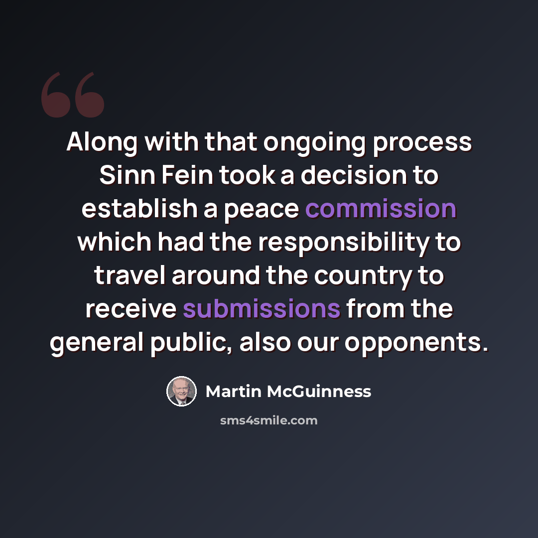 “Along with that ongoing process Sinn Fein took a decision to establish a peace commission which had the responsibility to travel around the country to receive submissions from the general public, also our opponents.” quote by Martin McGuinness