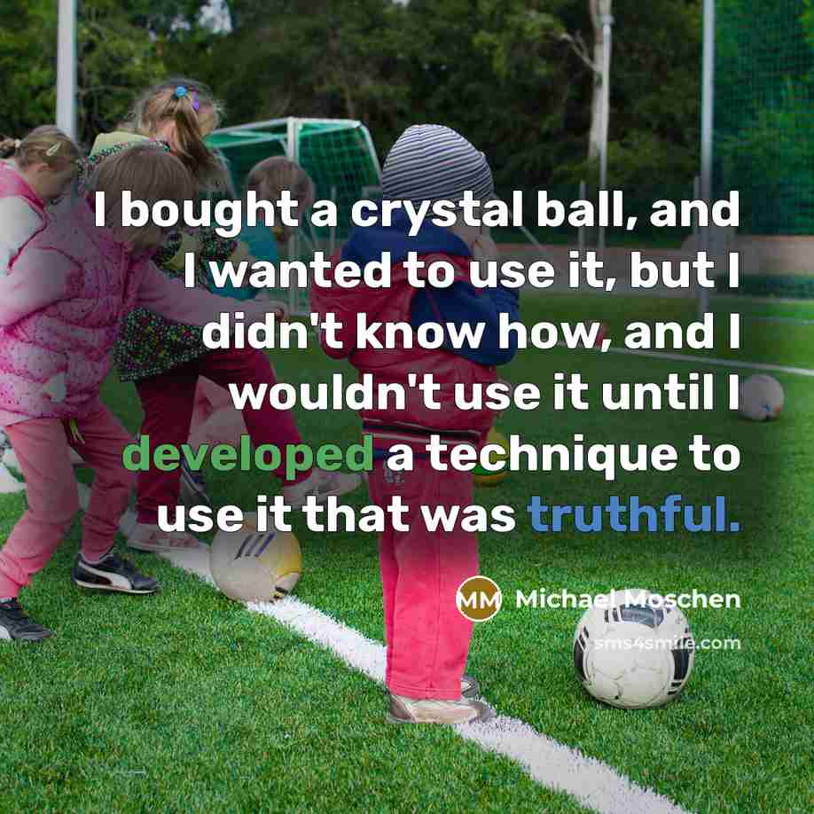 “I bought a crystal ball, and I wanted to use it, but I didn't know how, and I wouldn't use it until I developed a technique to use it that was truthful.” quote by Michael Moschen