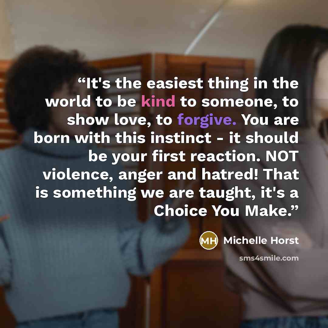 “It's the easiest thing in the world to be kind to someone, to show love, to forgive. You are born with this instinct - it should be your first reaction. NOT violence, anger and hatred! That is something we are taught, it's a Choice You Make.” quote by Michelle Horst
