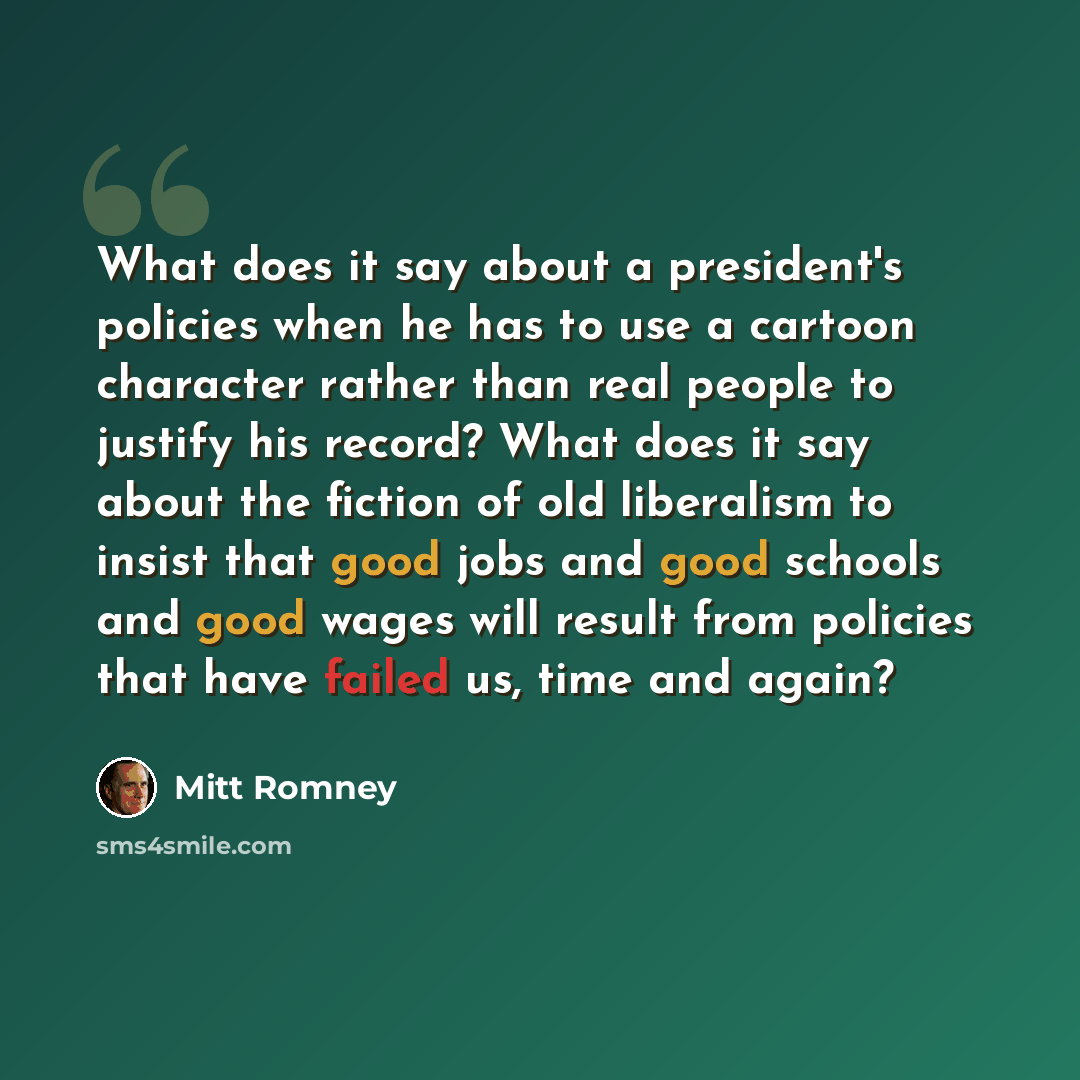 “What does it say about a president's policies when he has to use a cartoon character rather than real people to justify his record? What does it say about the fiction of old liberalism to insist that good jobs and good schools and good wages will result from policies that have failed us, time and…” quote by Mitt Romney