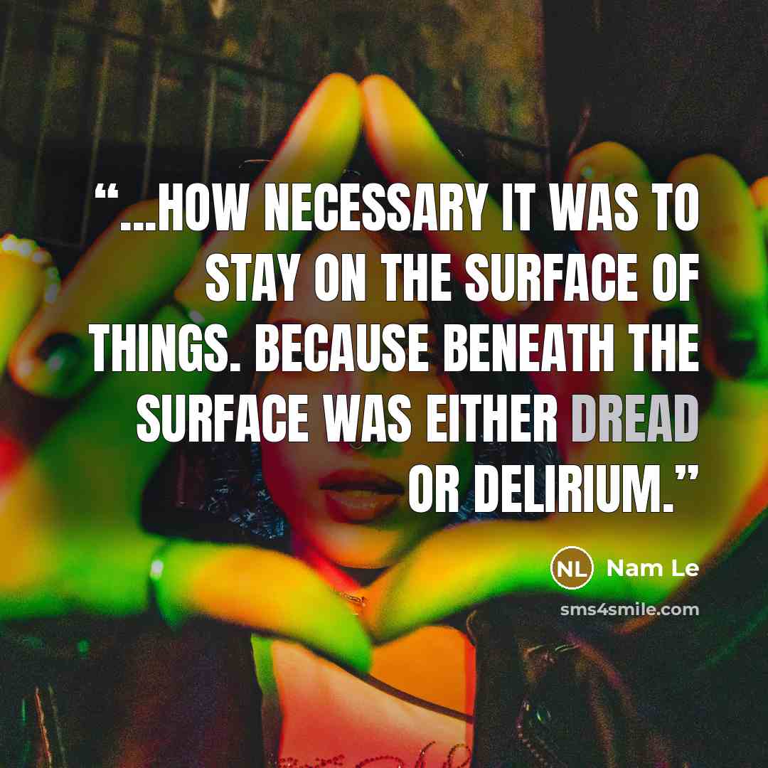 “...how necessary it was to stay on the surface of things. Because beneath the surface was either dread or delirium.” quote by nam le