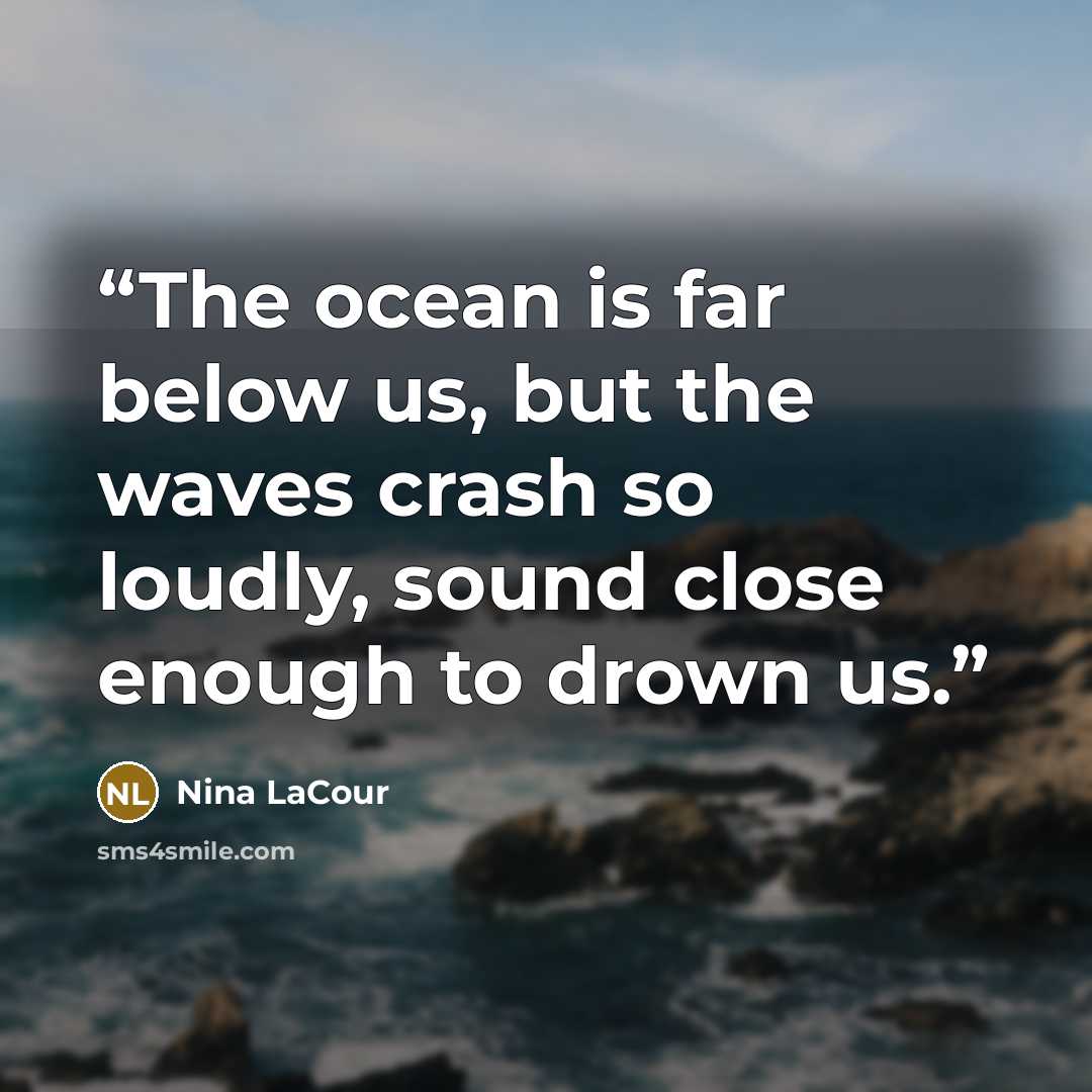 “The ocean is far below us, but the waves crash so loudly, sound close enough to drown us.” quote by Nina LaCour