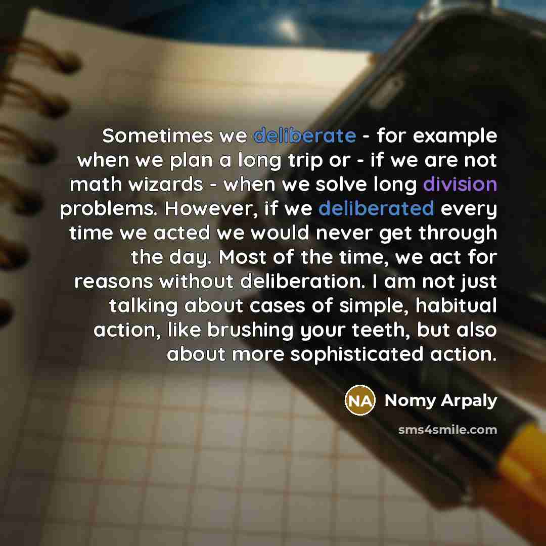 “Sometimes we deliberate - for example when we plan a long trip or - if we are not math wizards - when we solve long division problems. However, if we deliberated every time we acted we would never get through the day. Most of the time, we act for reasons without deliberation. I am not just talking…” quote by Nomy Arpaly