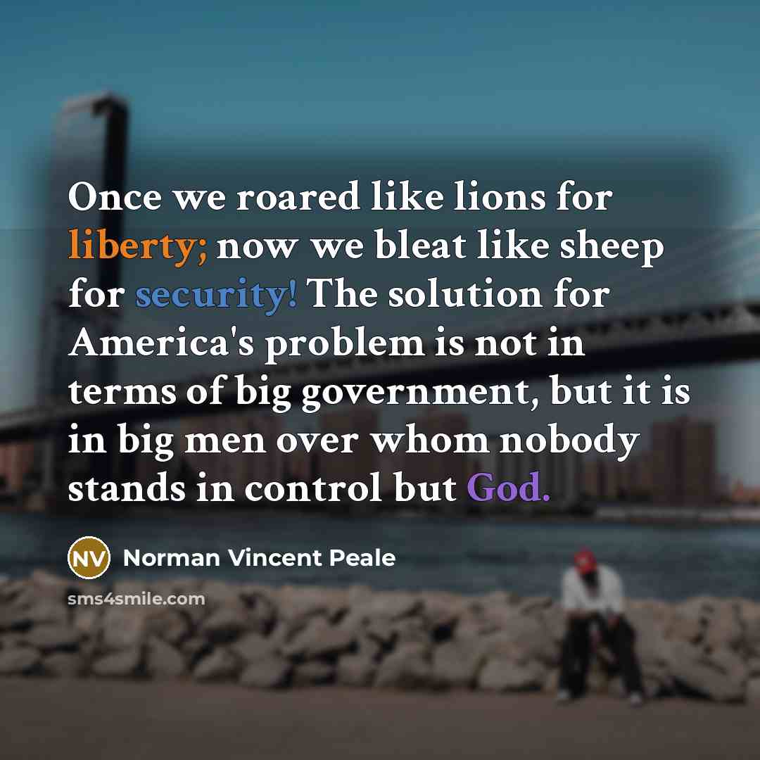 “Once we roared like lions for liberty; now we bleat like sheep for security! The solution for America's problem is not in terms of big government, but it is in big men over whom nobody stands in control but God.” quote by Norman Vincent Peale