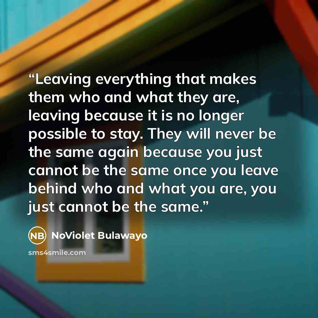 “Leaving everything that makes them who and what they are, leaving because it is no longer possible to stay. They will never be the same again because you just cannot be the same once you leave behind who and what you are, you just cannot be the same.” quote by NoViolet Bulawayo