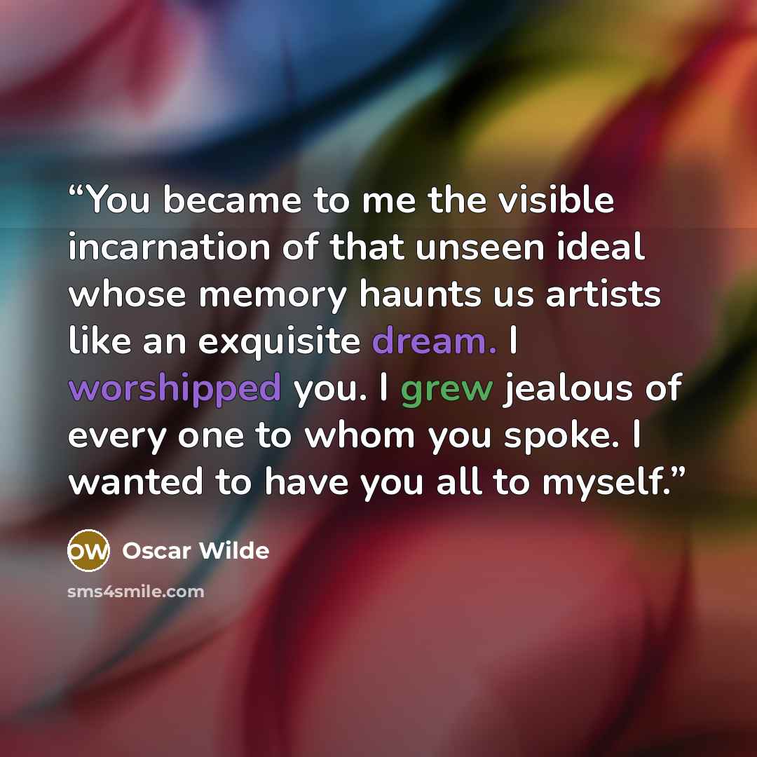 “You became to me the visible incarnation of that unseen ideal whose memory haunts us artists like an exquisite dream. I worshipped you. I grew jealous of every one to whom you spoke. I wanted to have you all to myself.” quote by Oscar Wilde