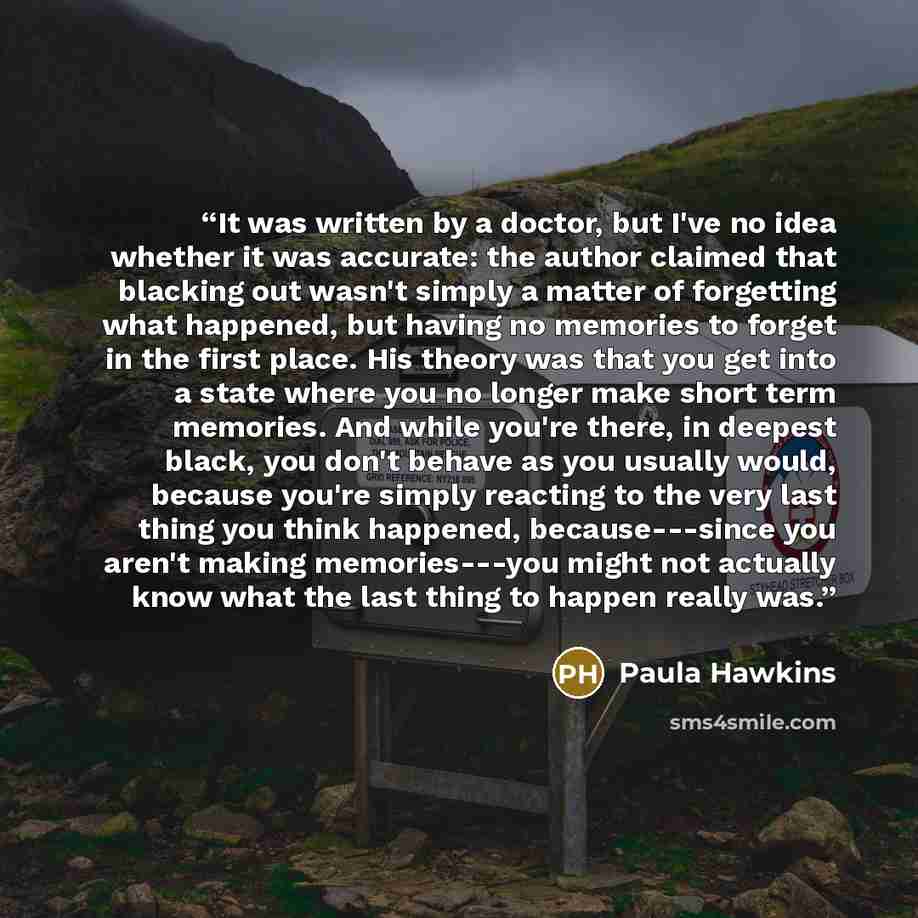 “It was written by a doctor, but I've no idea whether it was accurate: the author claimed that blacking out wasn't simply a matter of forgetting what happened, but having no memories to forget in the first place. His theory was that you get into a state where you no longer make short term memories…” quote by Paula Hawkins