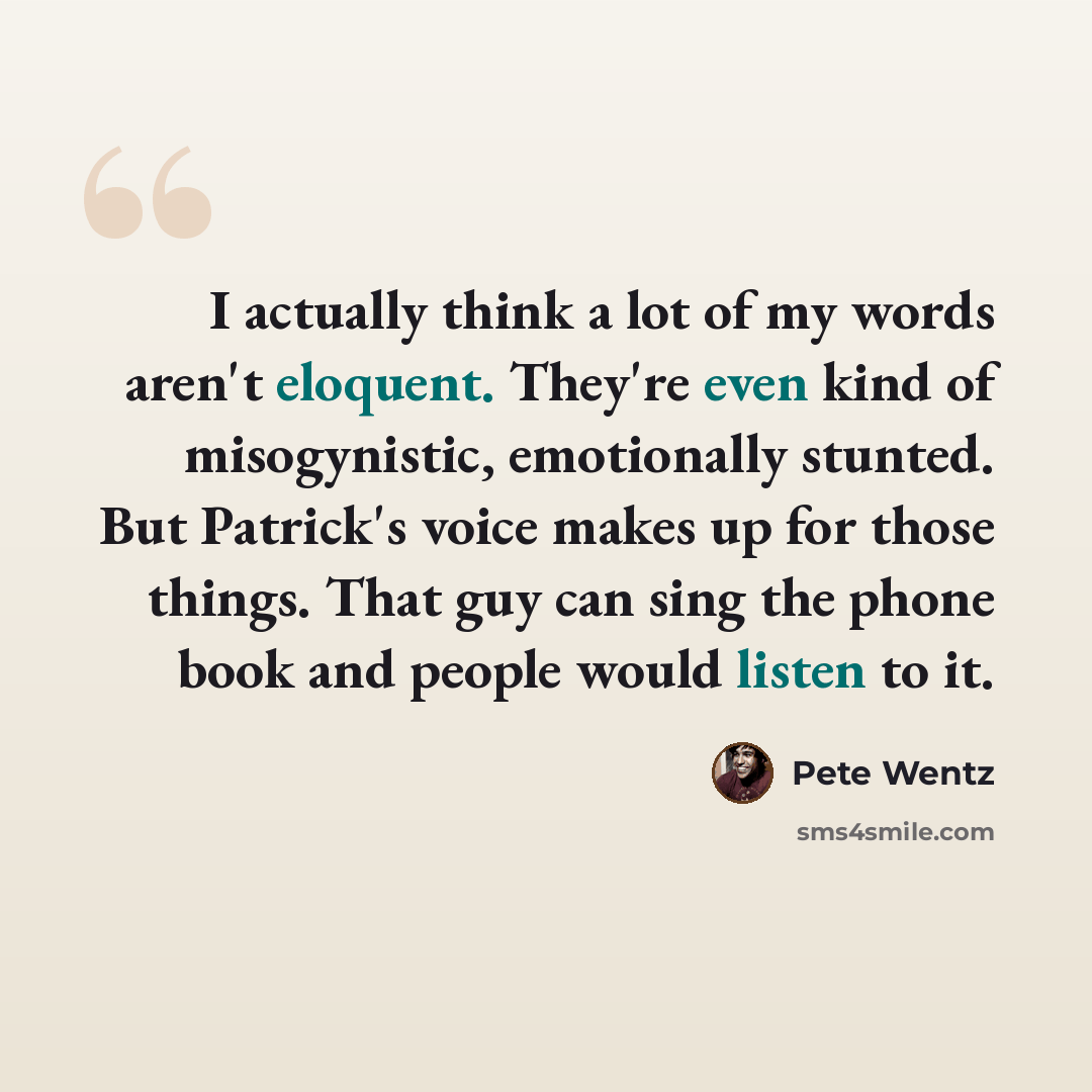“I actually think a lot of my words aren't eloquent. They're even kind of misogynistic, emotionally stunted. But Patrick's voice makes up for those things. That guy can sing the phone book and people would listen to it.” quote by Pete Wentz