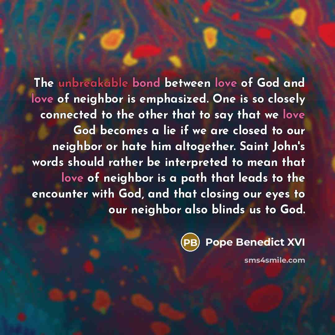 “The unbreakable bond between love of God and love of neighbor is emphasized. One is so closely connected to the other that to say that we love God becomes a lie if we are closed to our neighbor or hate him altogether. Saint John's words should rather be interpreted to mean that love of neighbor is…” quote by Pope Benedict XVI