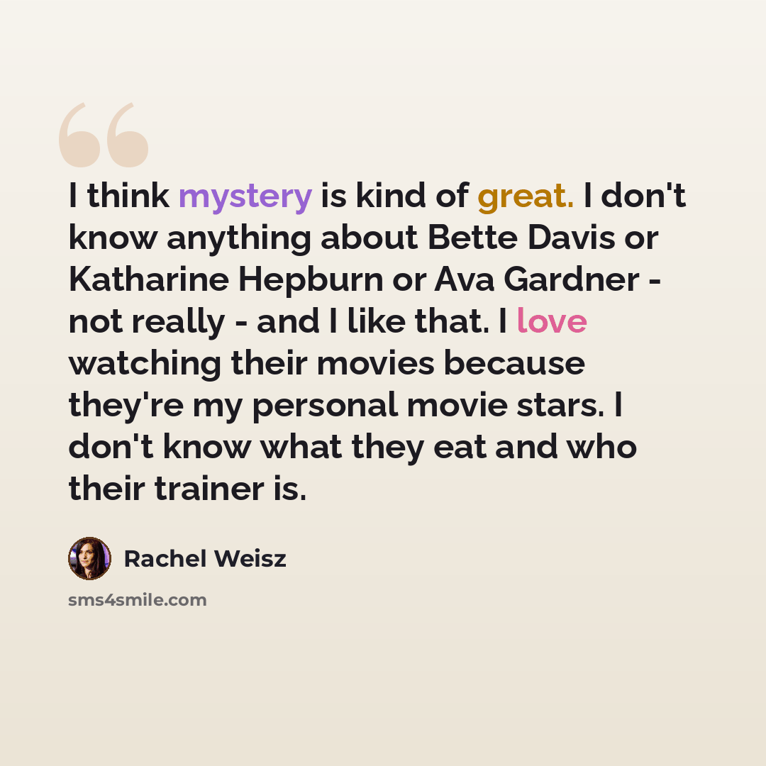 “I think mystery is kind of great. I don't know anything about Bette Davis or Katharine Hepburn or Ava Gardner - not really - and I like that. I love watching their movies because they're my personal movie stars. I don't know what they eat and who their trainer is.” quote by Rachel Weisz