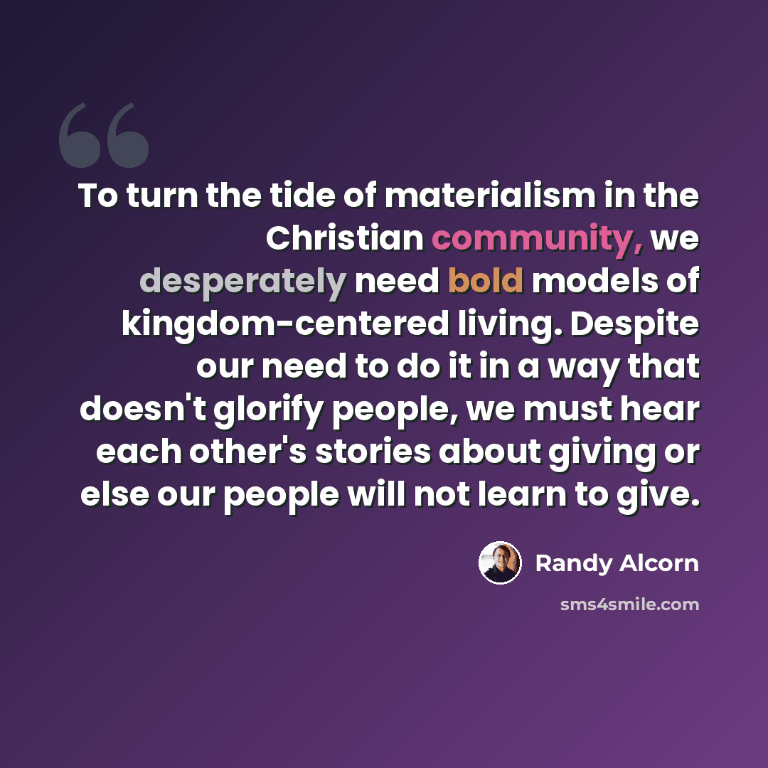 “To turn the tide of materialism in the Christian community, we desperately need bold models of kingdom-centered living. Despite our need to do it in a way that doesn't glorify people, we must hear each other's stories about giving or else our people will not learn to give.” quote by Randy Alcorn