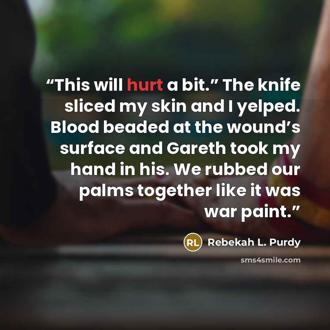 “This will hurt a bit.” The knife sliced my skin and I yelped. Blood beaded at the wound’s surface and Gareth took my hand in his. We rubbed our palms together like it was war paint.” quote by Rebekah L. Purdy