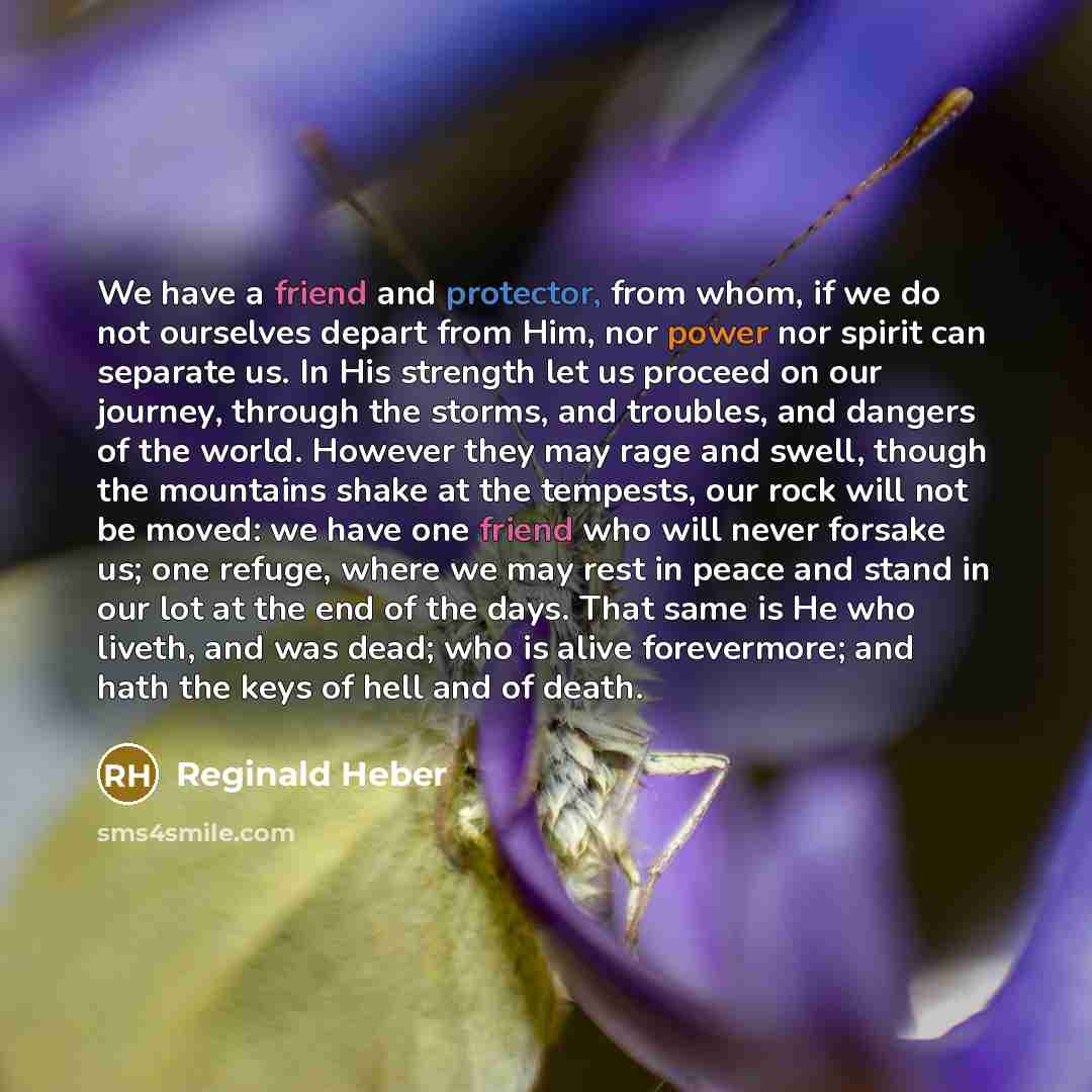 “We have a friend and protector, from whom, if we do not ourselves depart from Him, nor power nor spirit can separate us. In His strength let us proceed on our journey, through the storms, and troubles, and dangers of the world. However they may rage and swell, though the mountains shake at the…” quote by Reginald Heber