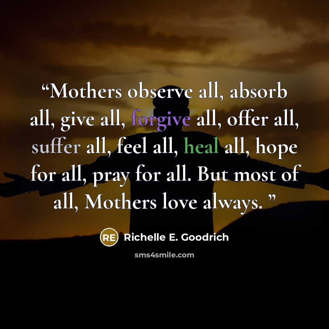“Mothers observe all, absorb all, give all, forgive all, offer all, suffer all, feel all, heal all, hope for all, pray for all. But most of all, Mothers love always.” quote by Richelle E. Goodrich