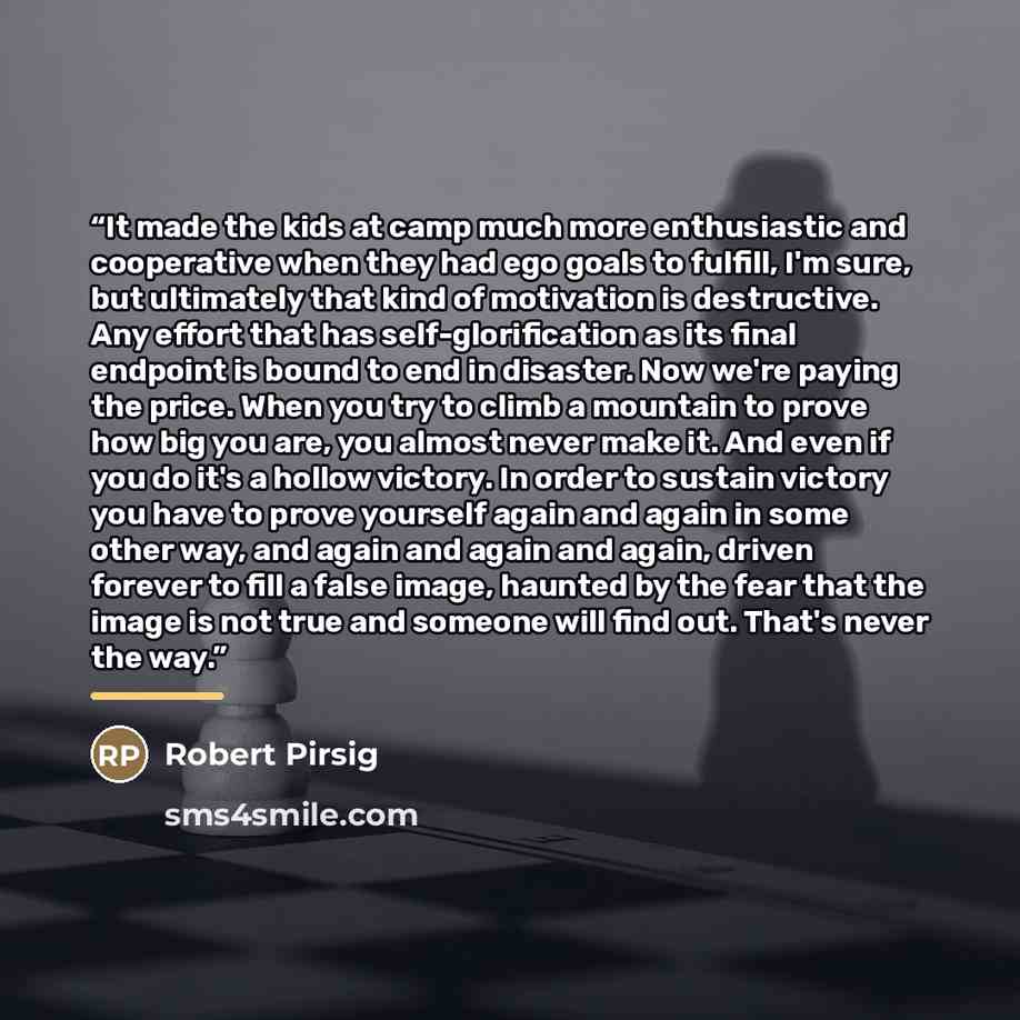 “It made the kids at camp much more enthusiastic and cooperative when they had ego goals to fulfill, I'm sure, but ultimately that kind of motivation is destructive. Any effort that has self-glorification as its final endpoint is bound to end in disaster. Now we're paying the price. When you try to…” quote by Robert Pirsig