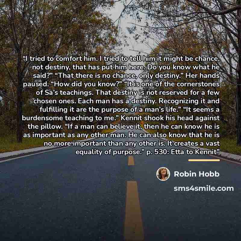 “I tried to comfort him. I tried to tell him it might be chance, not destiny, that has put him here. Do you know what he said?” “That there is no chance, only destiny.” Her hands paused. “How did you know?” “It is one of the cornerstones of Sa’s teachings. That destiny is not reserved for a few…” quote by Robin Hobb