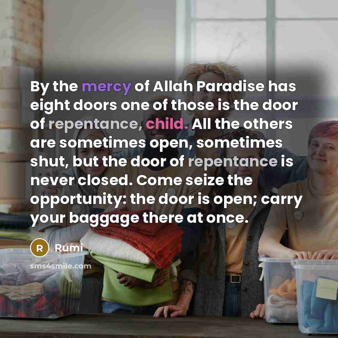 “By the mercy of Allah Paradise has eight doors one of those is the door of repentance, child. All the others are sometimes open, sometimes shut, but the door of repentance is never closed. Come seize the opportunity: the door is open; carry your baggage there at once.” quote by Rumi