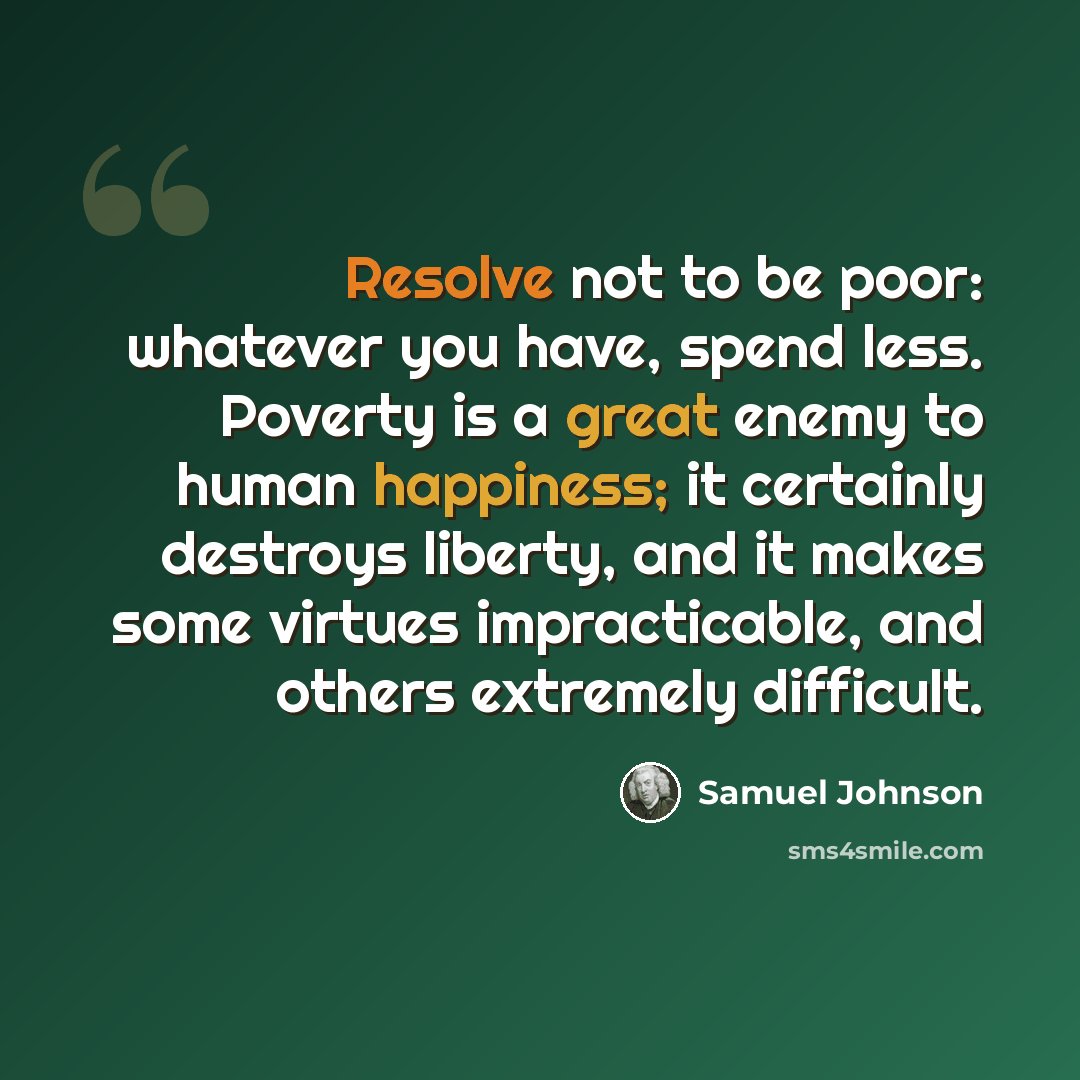 “Resolve not to be poor: whatever you have, spend less. Poverty is a great enemy to human happiness; it certainly destroys liberty, and it makes some virtues impracticable, and others extremely difficult.” quote by Samuel Johnson